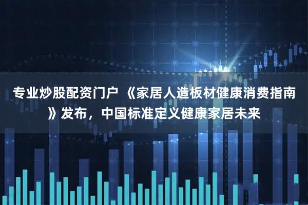 专业炒股配资门户 《家居人造板材健康消费指南》发布，中国标准定义健康家居未来