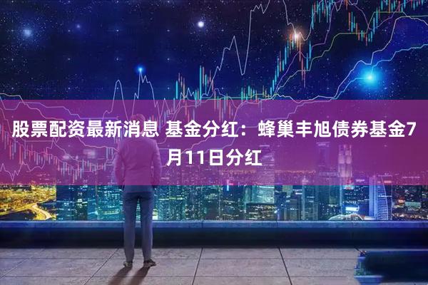 股票配资最新消息 基金分红：蜂巢丰旭债券基金7月11日分红