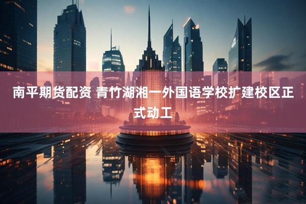 南平期货配资 青竹湖湘一外国语学校扩建校区正式动工