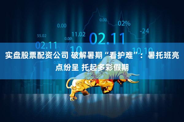 实盘股票配资公司 破解暑期“看护难”：暑托班亮点纷呈 托起多彩假期