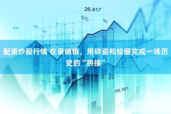 配资炒股行情 在景德镇，用碎瓷和绘画完成一场历史的“拼接”