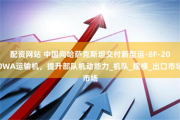 配资网站 中国向哈萨克斯坦交付新型运-8F-200WA运输机，提升部队机动能力_机队_规模_出口市场