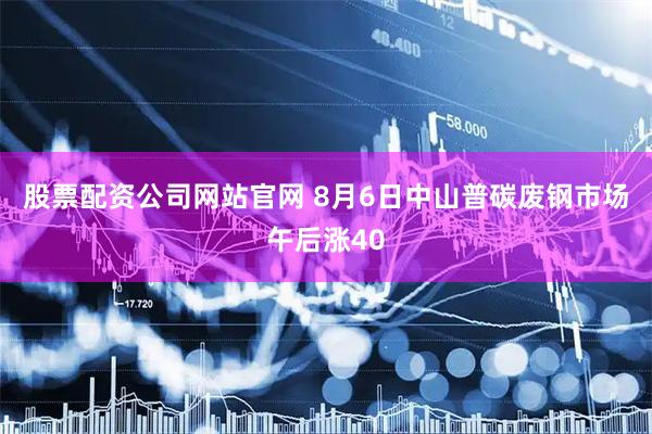 股票配资公司网站官网 8月6日中山普碳废钢市场午后涨40