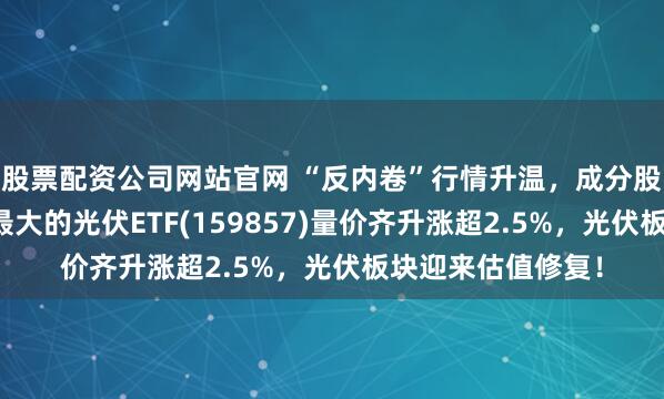 股票配资公司网站官网 “反内卷”行情升温，成分股多只涨停，深市最大的光伏ETF(159857)量价齐升涨超2.5%，光伏板块迎来估值修复！