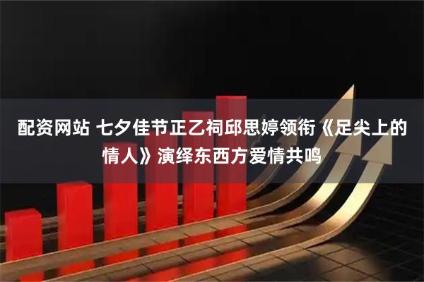 配资网站 七夕佳节正乙祠邱思婷领衔《足尖上的情人》演绎东西方爱情共鸣