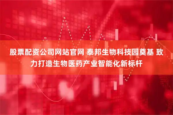 股票配资公司网站官网 泰邦生物科技园奠基 致力打造生物医药产业智能化新标杆
