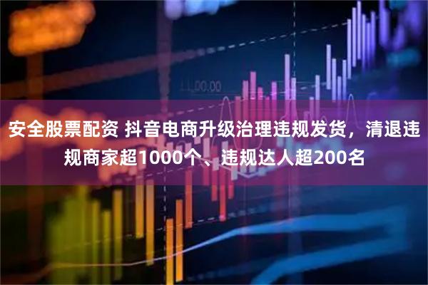 安全股票配资 抖音电商升级治理违规发货，清退违规商家超1000个、违规达人超200名