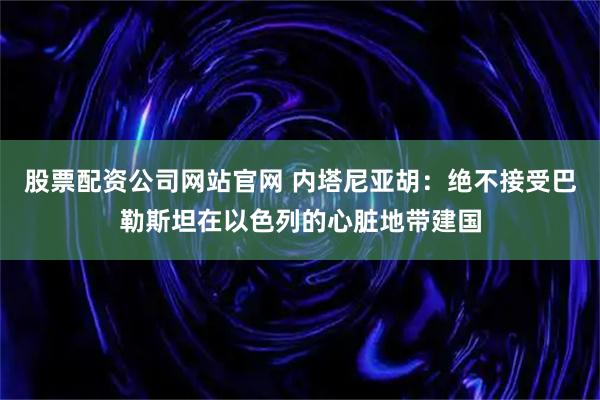 股票配资公司网站官网 内塔尼亚胡：绝不接受巴勒斯坦在以色列的心脏地带建国