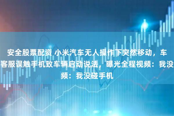 安全股票配资 小米汽车无人操作下突然移动，车主否认客服误触手机致车辆启动说法，曝光全程视频：我没碰手机
