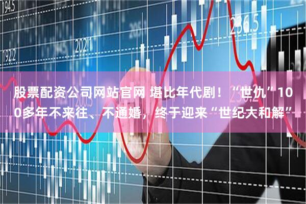 股票配资公司网站官网 堪比年代剧！“世仇”100多年不来往、不通婚，终于迎来“世纪大和解”