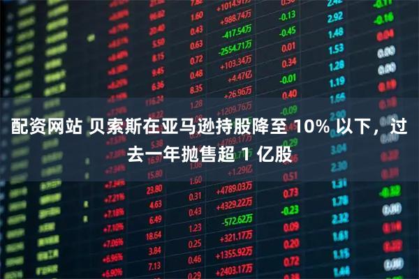 配资网站 贝索斯在亚马逊持股降至 10% 以下，过去一年抛售超 1 亿股