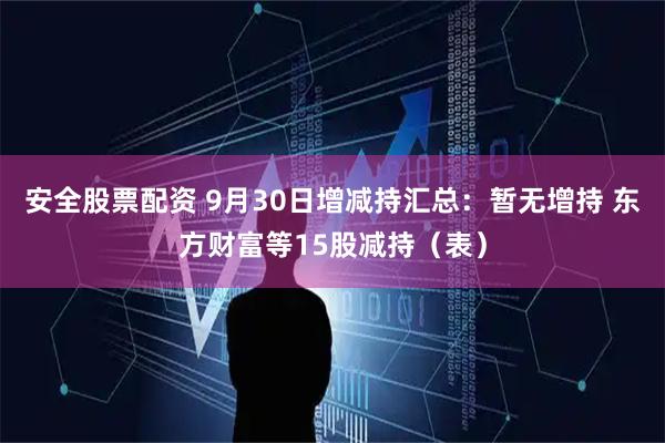 安全股票配资 9月30日增减持汇总：暂无增持 东方财富等15股减持（表）
