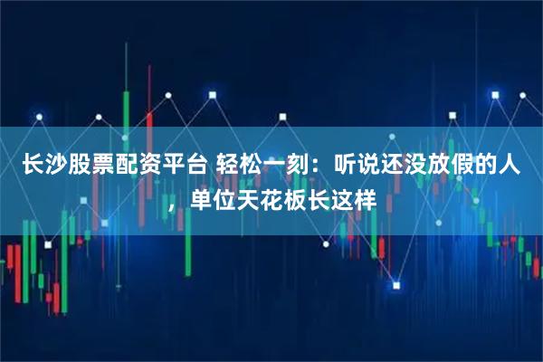 长沙股票配资平台 轻松一刻：听说还没放假的人，单位天花板长这样