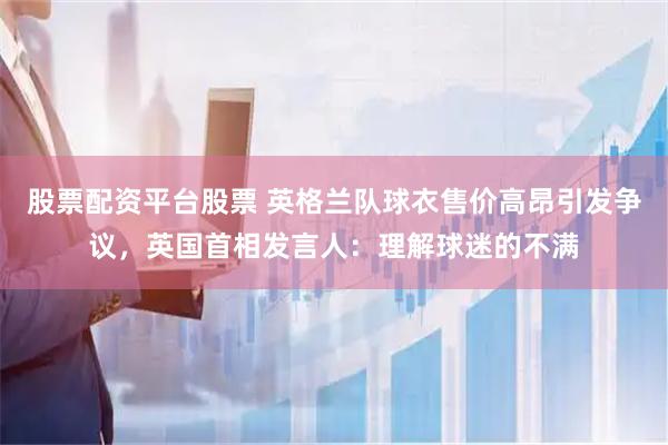 股票配资平台股票 英格兰队球衣售价高昂引发争议，英国首相发言人：理解球迷的不满